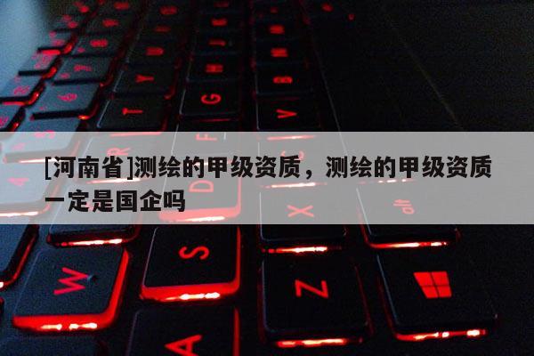 [河南省]測繪的甲級資質，測繪的甲級資質一定是國企嗎