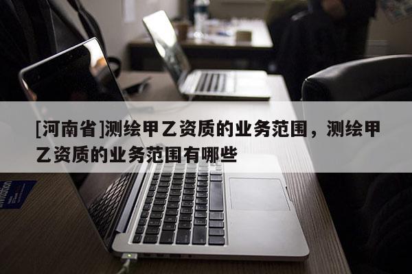 [河南省]測繪甲乙資質(zhì)的業(yè)務(wù)范圍，測繪甲乙資質(zhì)的業(yè)務(wù)范圍有哪些