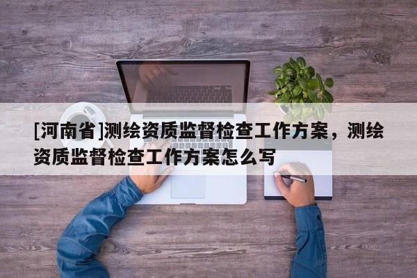 [河南省]測繪資質監督檢查工作方案，測繪資質監督檢查工作方案怎么寫