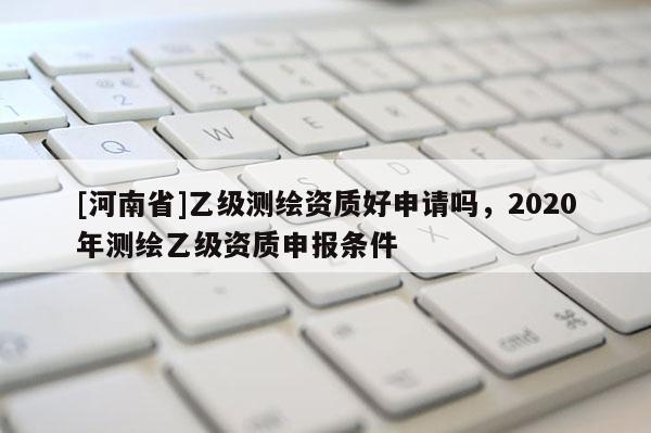 [河南省]乙級測繪資質(zhì)好申請嗎，2020年測繪乙級資質(zhì)申報條件