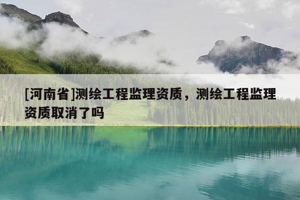 [河南省]測繪工程監理資質，測繪工程監理資質取消了嗎