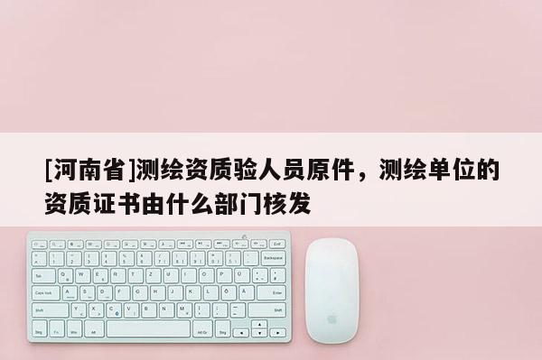 [河南省]測繪資質驗人員原件，測繪單位的資質證書由什么部門核發