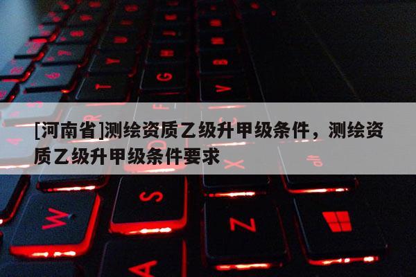 [河南省]測繪資質乙級升甲級條件，測繪資質乙級升甲級條件要求