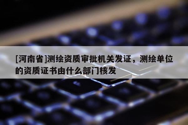 [河南省]測繪資質審批機關發證，測繪單位的資質證書由什么部門核發