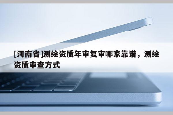[河南省]測繪資質年審復審哪家靠譜，測繪資質審查方式