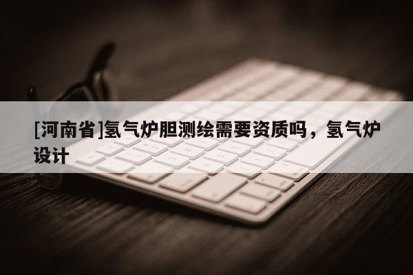 [河南省]氫氣爐膽測繪需要資質嗎，氫氣爐設計