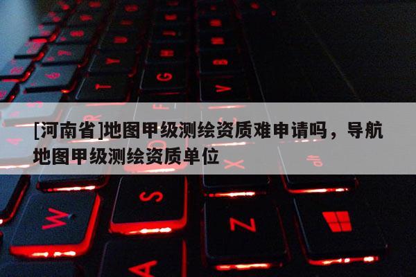 [河南省]地圖甲級測繪資質難申請嗎，導航地圖甲級測繪資質單位