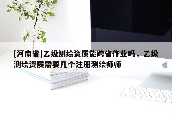 [河南省]乙級測繪資質能跨省作業嗎，乙級測繪資質需要幾個注冊測繪師師