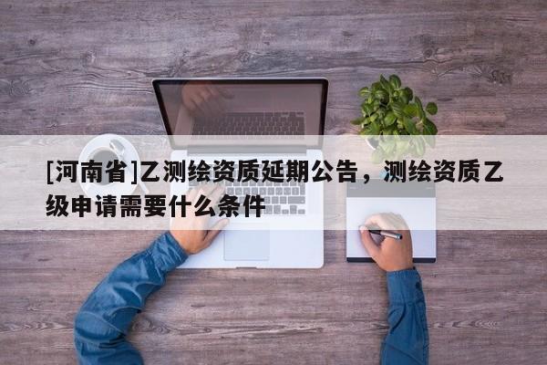 [河南省]乙測繪資質(zhì)延期公告，測繪資質(zhì)乙級申請需要什么條件