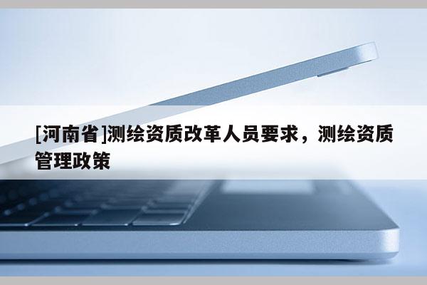 [河南省]測繪資質改革人員要求，測繪資質管理政策