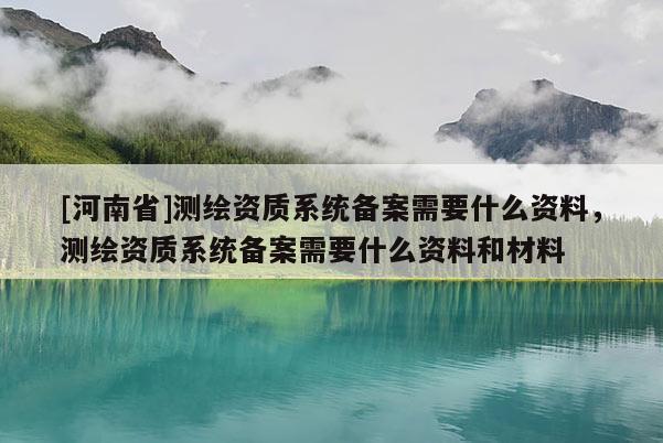 [河南省]測繪資質系統備案需要什么資料，測繪資質系統備案需要什么資料和材料