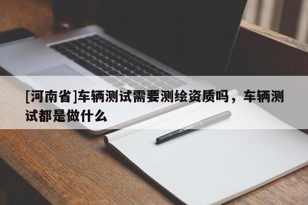 [河南省]車輛測試需要測繪資質嗎，車輛測試都是做什么