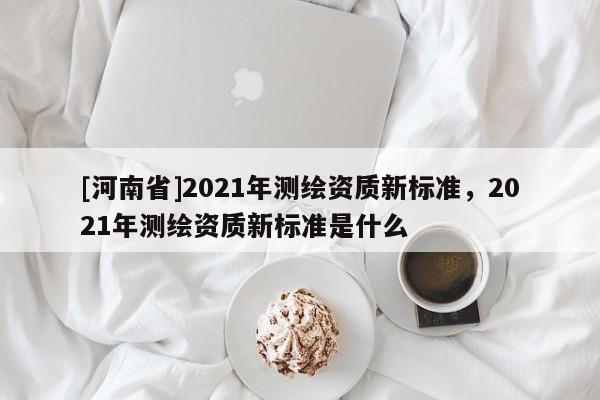 [河南省]2021年測繪資質新標準，2021年測繪資質新標準是什么