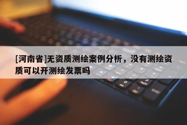 [河南省]無資質測繪案例分析，沒有測繪資質可以開測繪發票嗎