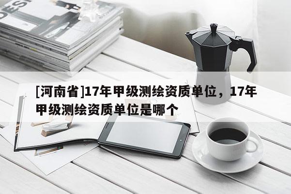 [河南省]17年甲級測繪資質單位，17年甲級測繪資質單位是哪個