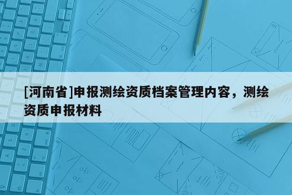 [河南省]申報測繪資質檔案管理內容，測繪資質申報材料
