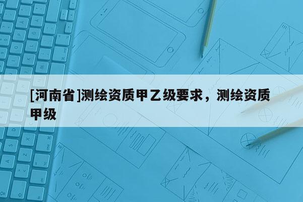 [河南省]測繪資質甲乙級要求，測繪資質 甲級
