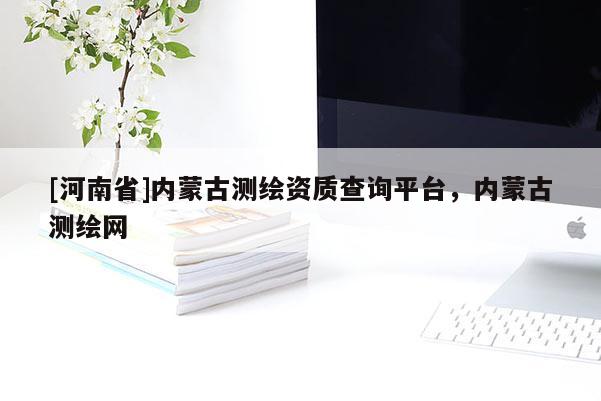 [河南省]內蒙古測繪資質查詢平臺，內蒙古測繪網