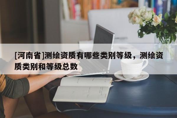 [河南省]測繪資質(zhì)有哪些類別等級，測繪資質(zhì)類別和等級總數(shù)