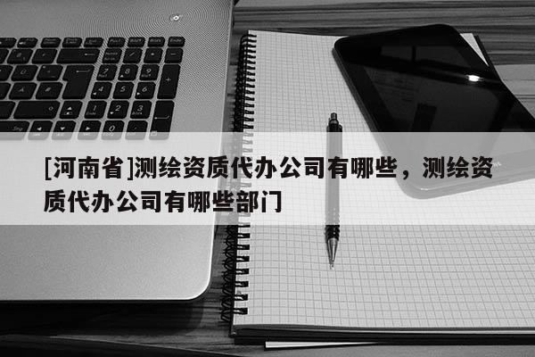 [河南省]測繪資質代辦公司有哪些，測繪資質代辦公司有哪些部門