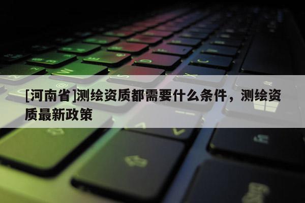 [河南省]測繪資質都需要什么條件，測繪資質最新政策