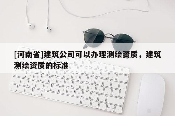 [河南省]建筑公司可以辦理測繪資質，建筑測繪資質的標準