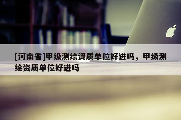 [河南省]甲級(jí)測(cè)繪資質(zhì)單位好進(jìn)嗎，甲級(jí)測(cè)繪資質(zhì)單位好進(jìn)嗎