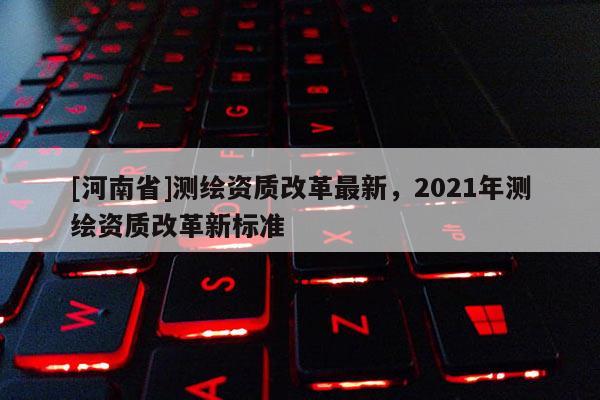 [河南省]測繪資質改革最新，2021年測繪資質改革新標準