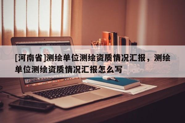 [河南省]測繪單位測繪資質情況匯報，測繪單位測繪資質情況匯報怎么寫