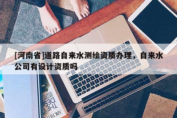 [河南省]道路自來水測繪資質辦理，自來水公司有設計資質嗎