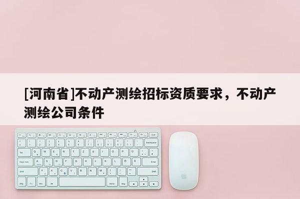 [河南省]不動產(chǎn)測繪招標資質(zhì)要求，不動產(chǎn)測繪公司條件