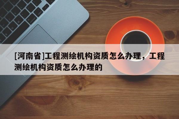 [河南省]工程測繪機構資質怎么辦理，工程測繪機構資質怎么辦理的