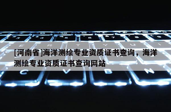 [河南省]海洋測繪專業資質證書查詢，海洋測繪專業資質證書查詢網站