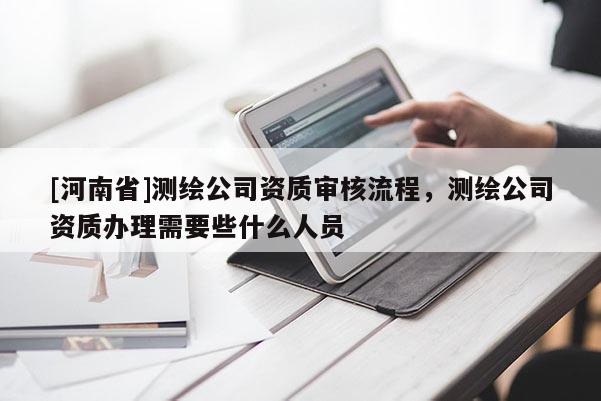 [河南省]測繪公司資質(zhì)審核流程，測繪公司資質(zhì)辦理需要些什么人員