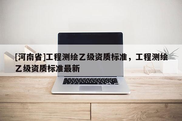 [河南省]工程測繪乙級資質標準，工程測繪乙級資質標準最新