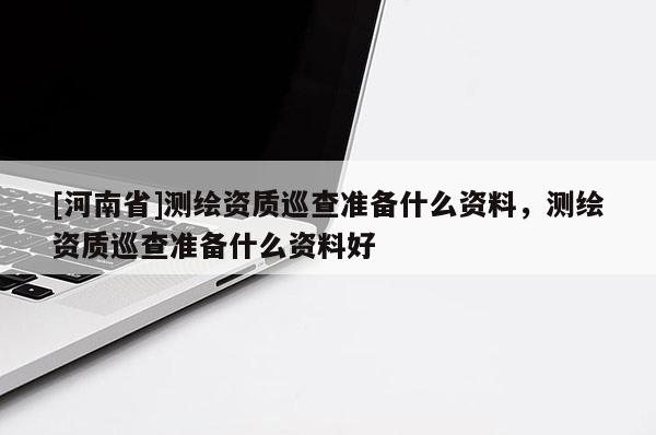 [河南省]測(cè)繪資質(zhì)巡查準(zhǔn)備什么資料，測(cè)繪資質(zhì)巡查準(zhǔn)備什么資料好