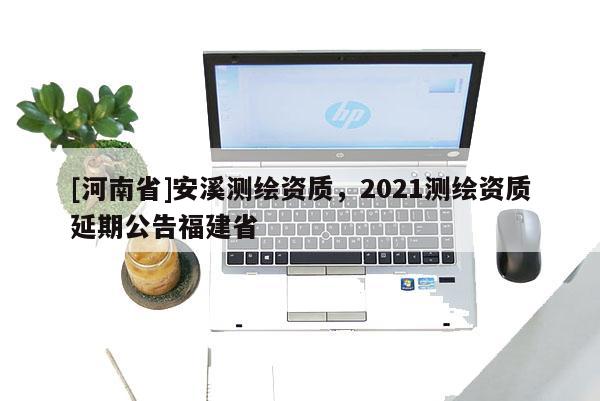 [河南省]安溪測繪資質，2021測繪資質延期公告福建省