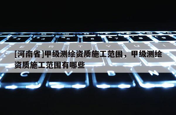 [河南省]甲級測繪資質施工范圍，甲級測繪資質施工范圍有哪些