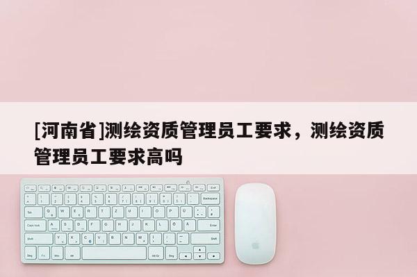 [河南省]測繪資質管理員工要求，測繪資質管理員工要求高嗎