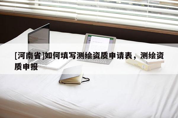 [河南省]如何填寫測繪資質(zhì)申請表，測繪資質(zhì)申報