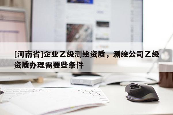 [河南省]企業(yè)乙級(jí)測(cè)繪資質(zhì)，測(cè)繪公司乙級(jí)資質(zhì)辦理需要些條件