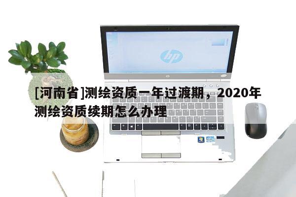 [河南省]測繪資質一年過渡期，2020年測繪資質續期怎么辦理