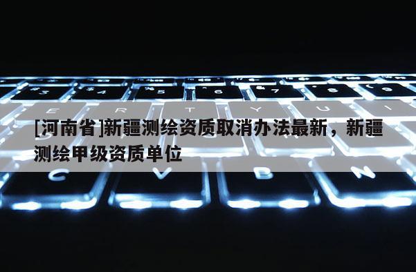 [河南省]新疆測繪資質取消辦法最新，新疆測繪甲級資質單位