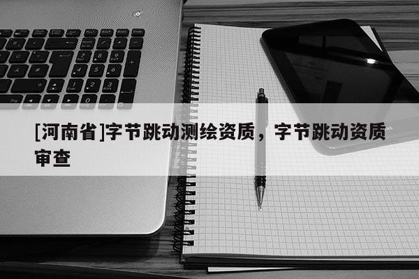 [河南省]字節跳動測繪資質，字節跳動資質審查