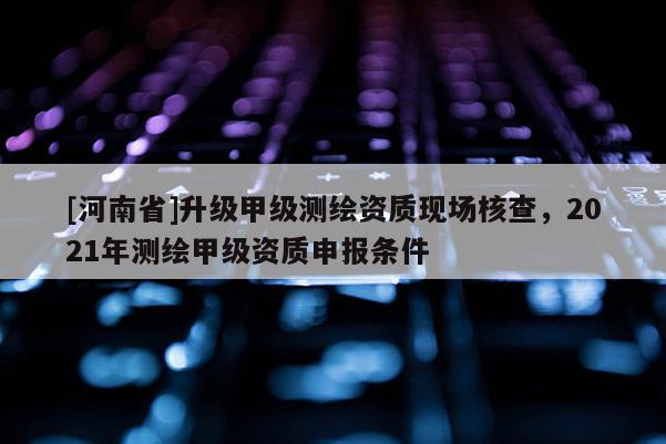 [河南省]升級甲級測繪資質現場核查，2021年測繪甲級資質申報條件