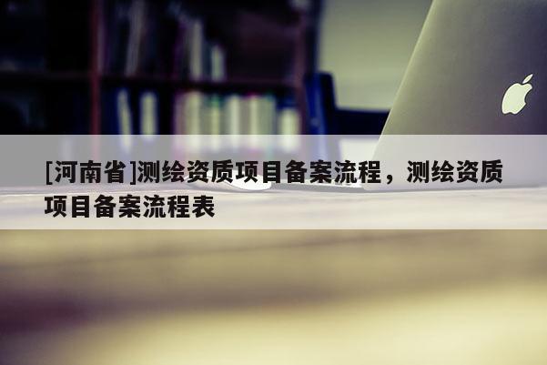 [河南省]測繪資質(zhì)項目備案流程，測繪資質(zhì)項目備案流程表