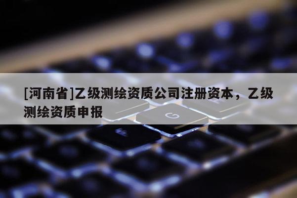 [河南省]乙級測繪資質公司注冊資本，乙級測繪資質申報
