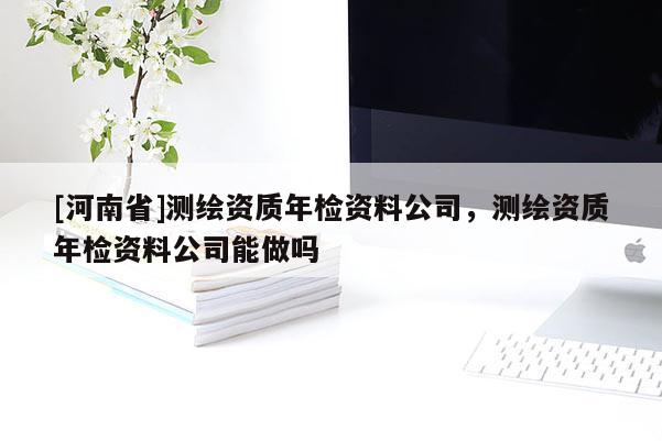 [河南省]測繪資質年檢資料公司，測繪資質年檢資料公司能做嗎