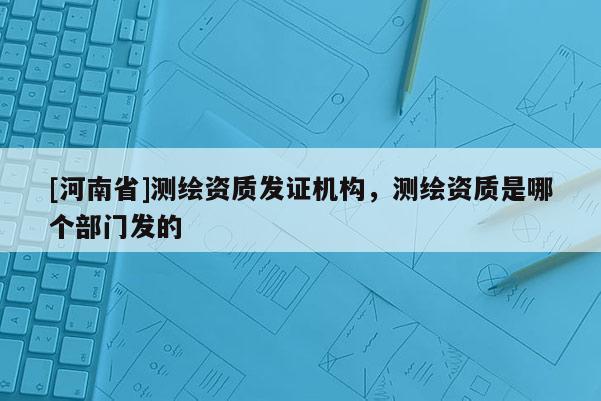 [河南省]測繪資質發證機構，測繪資質是哪個部門發的