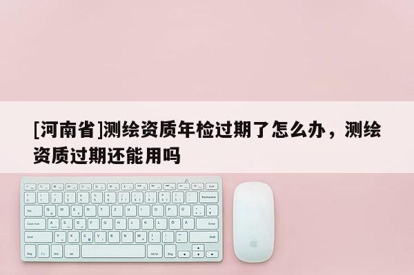 [河南省]測繪資質年檢過期了怎么辦，測繪資質過期還能用嗎
